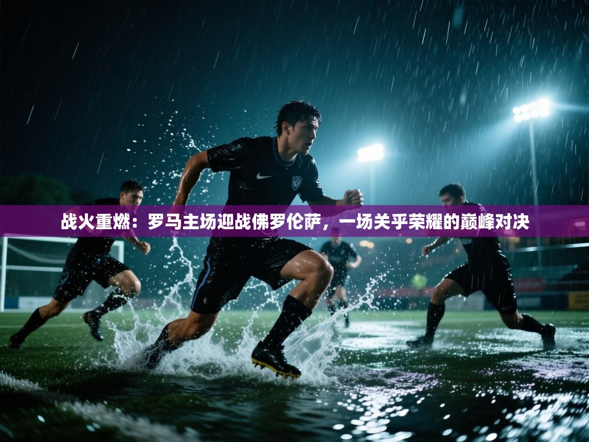战火重燃：罗马主场迎战佛罗伦萨，一场关乎荣耀的巅峰对决  第1张