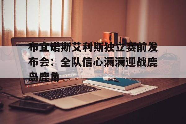 包含布宜诺斯艾利斯独立赛前发布会：全队信心满满迎战鹿岛鹿角的词条